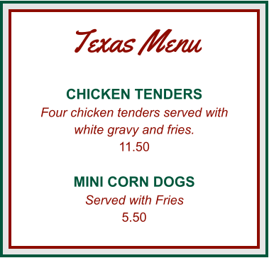 Texas Menu CHICKEN TENDERS Four chicken tenders served with white gravy and fries. 11.50  MINI CORN DOGS Served with Fries 5.50