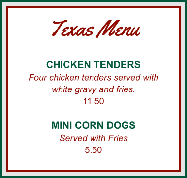 Texas Menu CHICKEN TENDERS Four chicken tenders served with white gravy and fries. 11.50  MINI CORN DOGS Served with Fries 5.50