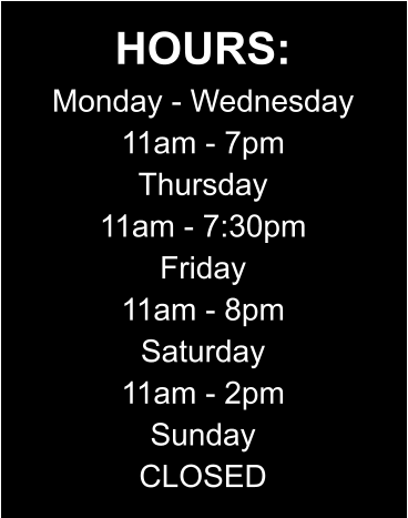 HOURS: Monday - Wednesday 11am - 7pm Thursday 11am - 7:30pm Friday 11am - 8pm Saturday 11am - 2pm Sunday CLOSED